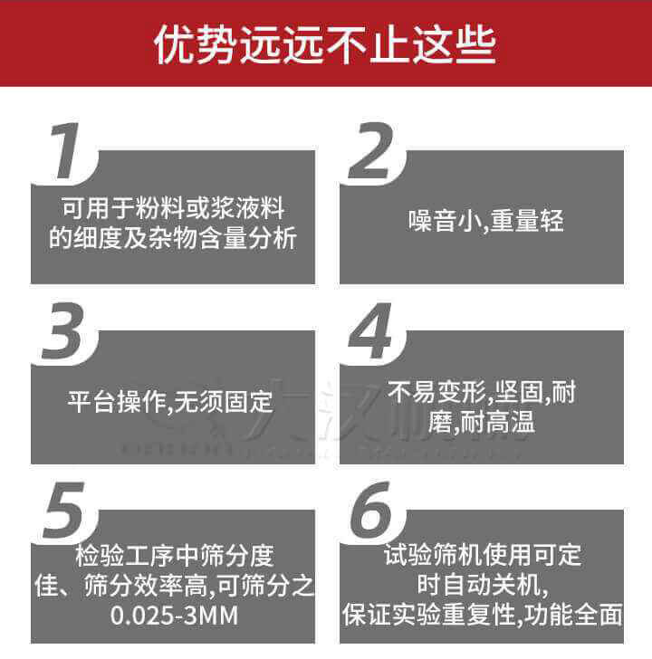 試驗篩優(yōu)勢：1，可用于粉料或漿液料的細度及雜物含量分析。2，噪音小，重量輕。3，平臺操作，無須固定。4，不易變形，堅固，耐磨，耐高溫。5，檢驗工序中篩分度佳，篩分效率高，可篩分之0.025-3MM6，試驗篩機使用可定時自動關(guān)機保證實驗重復性，功能全面。